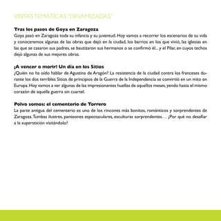 VISITAS TEMÁTICAS “DINAMIZADAS”

Tras los pasos de Goya en Zaragoza
Goya pasó en Zaragoza toda su infancia y su juventud. Hoy vamos a recorrer los escenarios de su vida
y conoceremos algunas de las obras que dejó en la ciudad, los barrios en los que vivió, las iglesias en
las que se casaron sus padres, se bautizaron sus hermanos o se confirmó él... y el Pilar, en cuyos techos
dejó algunas de sus mejores obras.

¡A vencer o morir! Un día en los Sitios
¿Quién no ha oído hablar de Agustina de Aragón? La resistencia de la ciudad contra los franceses du-
rante los dos terribles Sitios de principios de la Guerra de la Independencia se convirtió en un mito en
Europa. Hoy vamos a ver algunas de las impresionantes huellas de aquellos meses, yendo hasta el mismo
corazón de aquella guerra sin cuartel.

Polvo somos: el cementerio de Torrero
La parte antigua del cementerio es uno de los rincones más bonitos, románticos y sorprendentes de
Zaragoza. Tumbas ilustres, panteones espectaculares, esculturas sorprendentes… ¿Por qué no desafiar
a la superstición visitándolo?
 