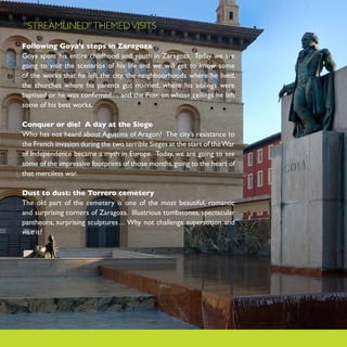 “STREAMLINED” THEMED VISITS

Following Goya’s steps in Zaragoza
Goya spent his entire childhood and youth in Zaragoza. Today we are
going to visit the scenarios of his life and we will get to know some
of the works that he left the city, the neighbourhoods where he lived,
the churches where his parents got married, where his siblings were
baptised or he was confirmed… and the Pilar, on whose ceilings he left
some of his best works.

Conquer or die! A day at the Siege
Who has not heard about Agustina of Aragon? The city’s resistance to
the French invasion during the two terrible Sieges at the start of the War
of Independence became a myth in Europe. Today, we are going to see
some of the impressive footprints of those months, going to the heart of
that merciless war.

Dust to dust: the Torrero cemetery
The old part of the cemetery is one of the most beautiful, romantic
and surprising corners of Zaragoza. Illustrious tombstones, spectacular
pantheons, surprising sculptures… Why not challenge superstition and
visit it?
 