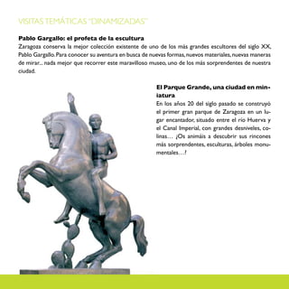 VISITAS TEMÁTICAS “DINAMIZADAS”

Pablo Gargallo: el profeta de la escultura
Zaragoza conserva la mejor colección existente de uno de los más grandes escultores del siglo XX,
Pablo Gargallo. Para conocer su aventura en busca de nuevas formas, nuevos materiales, nuevas maneras
de mirar... nada mejor que recorrer este maravilloso museo, uno de los más sorprendentes de nuestra
ciudad.

                                                       El Parque Grande, una ciudad en min-
                                                       iatura
                                                       En los años 20 del siglo pasado se construyó
                                                       el primer gran parque de Zaragoza en un lu-
                                                       gar encantador, situado entre el río Huerva y
                                                       el Canal Imperial, con grandes desniveles, co-
                                                       linas… ¿Os animáis a descubrir sus rincones
                                                       más sorprendentes, esculturas, árboles monu-
                                                       mentales…?
 
