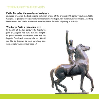 “STREAMLINED” THEMED VISITS

Pablo Gargallo: the prophet of sculpture
Zaragoza preserves the best existing collection of one of the greatest 20th century sculptors, Pablo
Gargallo. To get to know his adventure in search of new shapes, new materials, new outlooks… nothing
better than a visit to this marvellous museum, one of the most surprising of our city.

The Large Park, a miniature city
In the 20s of the last century the first large
park of Zaragoza was built. It is in a delight-
ful place, between the Huerva River and the
Imperial Canal, with terraces, hills, etc. Would
you like to discover its most surprising cor-
ners, sculptures, enormous trees…?
 