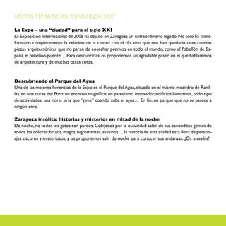 VISITAS TEMÁTICAS “DINAMIZADAS”

La Expo – una “ciudad” para el siglo XXI
La Exposición Internacional de 2008 ha dejado en Zaragoza un extraordinario legado. No sólo ha trans-
formado completamente la relación de la ciudad con el río, sino que nos han quedado unas cuantas
piezas arquitectónicas que no paran de cosechar premios en todo el mundo, como el Pabellón de Es-
paña, el pabellón-puente… Para descubrirlas, os proponemos un agradable paseo en el que hablaremos
de arquitectura y de muchas otras cosas.



Descubriendo el Parque del Agua
Una de las mejores herencias de la Expo es el Parque del Agua, situado en el mismo meandro de Ranil-
las, en una curva del Ebro: un entorno magnífico, un paisajismo innovador, edificios llamativos, todo tipo
de actividades, una noria siria que “gime” cuando sube el agua… En fin, un parque que no se parece a
ningún otro.

Zaragoza insólita: historias y misterios en mitad de la noche
De noche, no todos los gatos son pardos. Cobijados por la oscuridad salen de sus escondites gentes de
todos los colores: brujos, magos, nigromantes, asesinos… la historia de esta ciudad está llena de person-
ajes oscuros y misteriosos, y os proponemos salir de noche para conocer sus andanzas. ¿Os atrevéis?
 
