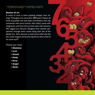 “STREAMLINED” THEMED VISITS

Routes of sin
In times of crisis, is there anything cheaper than sin-
ning? Throughout its more than 2000 years’ history, all
kinds of possible sins have been committed in this city,
sometimes with more humour than others, some with
imagination, and, from time to time, even with remorse.
We suggest you discover Zaragoza from another per-
spective, through seven routes along each one of the
deadly sins. Dare discover a much more sinful city that
you could imagine, and by the way, let he who is free of
sin come too!!!

Choose your route:
      • Gluttony
      • Lust
      • Greed
      • Pride
      • Envy
      • Anger
      • Sloth
 