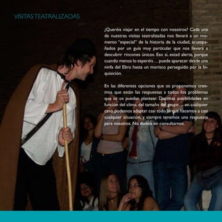 VISITAS TEATRALIZADAS

                        ¿Queréis viajar en el tiempo con nosotros? Cada una
                        de nuestras visitas teatralizadas nos llevará a un mo-
                        mento “especial” de la historia de la ciudad, acompa-
                        ñados por un guía muy particular que nos llevará a
                        descubrir rincones únicos. Eso sí, estad alerta, porque
                        cuando menos lo esperéis… puede aparecer desde una
                        ninfa del Ebro hasta un morisco perseguido por la In-
                        quisición.

                        En las diferentes opciones que os proponemos cree-
                        mos que están las respuestas a todos los problemas
                        que se os puedan plantear. Distintas posibilidades en
                        función del clima, del tamaño del grupo… en cualquier
                        caso, podemos adaptar casi todo lo que hacemos a casi
                        cualquier situación, y siempre tenemos una respuesta
                        para vosotros. No dudéis en consultarnos.
 