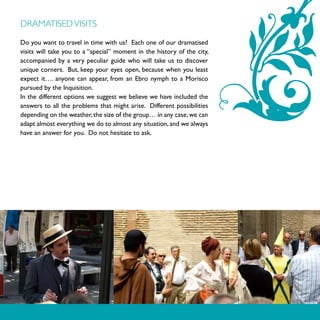 DRAMATISED VISITS

Do you want to travel in time with us? Each one of our dramatised
visits will take you to a “special” moment in the history of the city,
accompanied by a very peculiar guide who will take us to discover
unique corners. But, keep your eyes open, because when you least
expect it…. anyone can appear, from an Ebro nymph to a Morisco
pursued by the Inquisition.
In the different options we suggest we believe we have included the
answers to all the problems that might arise. Different possibilities
depending on the weather, the size of the group… in any case, we can
adapt almost everything we do to almost any situation, and we always
have an answer for you. Do not hesitate to ask.
 
