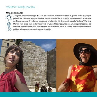 VISITAS TEATRALIZADAS

Una de romaños
      Zaragoza, años 60 del siglo XX. Un desconocido director de serie B quiere rodar su propia
      película de romanos, aunque dándole un cierto color local al guión y ambientando la historia
      en Caesaraugusta. El reducido equipo de producción (el director, la estrella “italiana” Martina
      Martini y un chico para todo) recorrerá el Casco Histórico junto con un guía para localizar las
      mejores localizaciones para cada escena, desde el Foro hasta el Teatro, y seleccionar entre el
100   público a los extras necesarios para el rodaje.
 