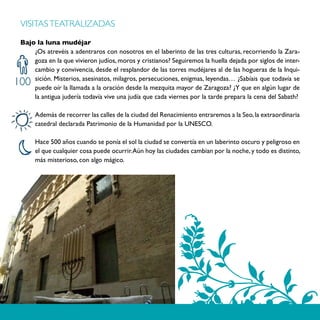 VISITAS TEATRALIZADAS

 Bajo la luna mudéjar
     ¿Os atrevéis a adentraros con nosotros en el laberinto de las tres culturas, recorriendo la Zara-
     goza en la que vivieron judíos, moros y cristianos? Seguiremos la huella dejada por siglos de inter-
     cambio y convivencia, desde el resplandor de las torres mudéjares al de las hogueras de la Inqui-
     sición. Misterios, asesinatos, milagros, persecuciones, enigmas, leyendas… ¿Sabíais que todavía se
100  puede oír la llamada a la oración desde la mezquita mayor de Zaragoza? ¿Y que en algún lugar de
     la antigua judería todavía vive una judía que cada viernes por la tarde prepara la cena del Sabath?

      Además de recorrer las calles de la ciudad del Renacimiento entraremos a la Seo, la extraordinaria
      catedral declarada Patrimonio de la Humanidad por la UNESCO.

      Hace 500 años cuando se ponía el sol la ciudad se convertía en un laberinto oscuro y peligroso en
      el que cualquier cosa puede ocurrir. Aún hoy las ciudades cambian por la noche, y todo es distinto,
      más misterioso, con algo mágico.
 