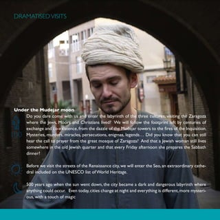 DRAMATISED VISITS




 Under the Mudejar moon
     Do you dare come with us and enter the labyrinth of the three cultures, visiting the Zaragoza
     where the Jews, Moors and Christians lived? We will follow the footprint left by centuries of
     exchange and co-existence, from the dazzle of the Mudejar towers to the fires of the Inquisition.
100  Mysteries, murders, miracles, persecutions, enigmas, legends… Did you know that you can still
     hear the call to prayer from the great mosque of Zaragoza? And that a Jewish woman still lives
     somewhere in the old Jewish quarter and that every Friday afternoon she prepares the Sabbath
     dinner?

       Before we visit the streets of the Renaissance city, we will enter the Seo, an extraordinary cathe-
       dral included on the UNESCO list of World Heritage.

       500 years ago when the sun went down, the city became a dark and dangerous labyrinth where
       anything could occur. Even today, cities change at night and everything is different, more mysteri-
       ous, with a touch of magic
 