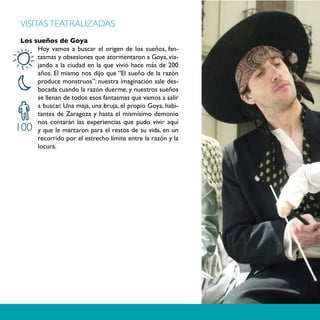 VISITAS TEATRALIZADAS
Los sueños de Goya
     Hoy vamos a buscar el origen de los sueños, fan-
     tasmas y obsesiones que atormentaron a Goya, via-
     jando a la ciudad en la que vivió hace más de 200
     años. El mismo nos dijo que “El sueño de la razón
     produce monstruos”: nuestra imaginación sale des-
     bocada cuando la razón duerme, y nuestros sueños
     se llenan de todos esos fantasmas que vamos a salir
     a buscar. Una maja, una bruja, el propio Goya, habi-
     tantes de Zaragoza y hasta el mismísimo demonio
     nos contarán las experiencias que pudo vivir aquí
100  y que le marcaron para el restos de su vida, en un
     recorrido por el estrecho límite entre la razón y la
     locura.
 
