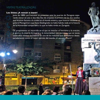 VISITAS TEATRALIZADAS
Los Sitios: ¡A vencer o morir!
      Junio de 1808. Los franceses se presentan ante las puertas de Zaragoza espe-
      rando entrar en uno o dos días. Ese día empieza el primero de los dos asedios
      que hicieron famosa a la ciudad en el mundo entero, y que hicieron exclamar al
      general Montgomery que hasta Estalingrado no había habido nada en la historia
      de la Humanidad comparable a lo que se había vivido en Zaragoza.

       Os proponemos un recorrido en el que se mezclan el heroísmo y la traición,
       la gloria y la miseria, la muerte y la inmortalidad. Los extremos que se tocan,
       como ellos mismos escribieron en uno de los reductos que defendieron deses-
       peradamente contra el mejor ejército del mundo: ¡A vencer, o morir!
100
 