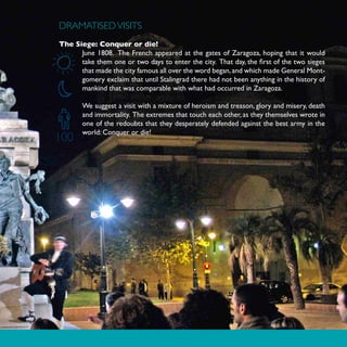 DRAMATISED VISITS
The Siege: Conquer or die!
      June 1808. The French appeared at the gates of Zaragoza, hoping that it would
      take them one or two days to enter the city. That day, the first of the two sieges
      that made the city famous all over the word began, and which made General Mont-
      gomery exclaim that until Stalingrad there had not been anything in the history of
      mankind that was comparable with what had occurred in Zaragoza.

       We suggest a visit with a mixture of heroism and treason, glory and misery, death
       and immortality. The extremes that touch each other, as they themselves wrote in
       one of the redoubts that they desperately defended against the best army in the
       world: Conquer or die!
100
 