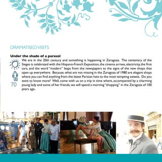 DRAMATISED VISITS
Under the shade of a parasol
     We are in the 20th century and something is happening in Zaragoza. The centenary of the
     Sieges is celebrated with the Hispano-French Exposition, the cinema arrives, electricity, the first
     cars, and the word “modern” leaps from the newspapers to the signs of the new shops that
     open up everywhere. Because, what are not missing in the Zaragoza of 1980 are elegant shops
     where you can find anything from the latest Parisian hats to the most tempting sweets. Do you
     want to know more? Well, come with us on a trip in time where, accompanied by a charming
70   young lady and some of her friends, we will spend a morning “shopping” in the Zaragoza of 100
     years ago.
 