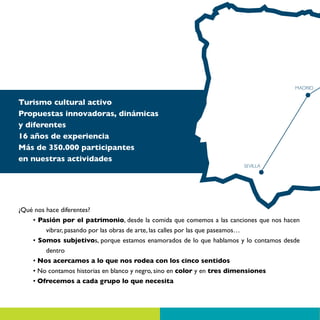 MADRID


Turismo cultural activo
Propuestas innovadoras, dinámicas
y diferentes
16 años de experiencia
Más de 350.000 participantes
en nuestras actividades
                                                                       SEVILLA




¿Qué nos hace diferentes?
    • Pasión por el patrimonio, desde la comida que comemos a las canciones que nos hacen
         vibrar, pasando por las obras de arte, las calles por las que paseamos…
    • Somos subjetivos, porque estamos enamorados de lo que hablamos y lo contamos desde
         dentro
    • Nos acercamos a lo que nos rodea con los cinco sentidos
    • No contamos historias en blanco y negro, sino en color y en tres dimensiones
    • Ofrecemos a cada grupo lo que necesita
 