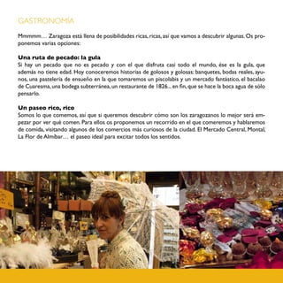 GASTRONOMÍA
Mmmmm… Zaragoza está llena de posibilidades ricas, ricas, así que vamos a descubrir algunas. Os pro-
ponemos varias opciones:

Una ruta de pecado: la gula
Si hay un pecado que no es pecado y con el que disfruta casi todo el mundo, ése es la gula, que
además no tiene edad. Hoy conoceremos historias de golosos y golosas: banquetes, bodas reales, ayu-
nos, una pastelería de ensueño en la que tomaremos un piscolabis y un mercado fantástico, el bacalao
de Cuaresma, una bodega subterránea, un restaurante de 1826... en fin, que se hace la boca agua de sólo
pensarlo.

Un paseo rico, rico
Somos lo que comemos, así que si queremos descubrir cómo son los zaragozanos lo mejor será em-
pezar por ver qué comen. Para ellos os proponemos un recorrido en el que comeremos y hablaremos
de comida, visitando algunos de los comercios más curiosos de la ciudad. El Mercado Central, Montal,
La Flor de Almíbar… el paseo ideal para excitar todos los sentidos.
 