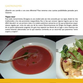 GASTRONOMÍA
¿Queréis una comida o una cena diferente? Pues tenemos unas cuantas posibilidades pensadas para
vosotros.

Tapas-tour
Con todo merecimiento, Zaragoza es una ciudad cada vez más conocida por sus tapas, desde las más
tradicionales a las más puramente vanguardistas. Eso sí, hay que conocer algunos lugares que es muy
difícil descubrir en una primera visita a la ciudad, auténticos santuarios en los que probaremos exqui-
siteces regadas por vinos de cada una de las cuatro Denominaciones de Origen de Aragón, además
de un postre típicamente aragonés. Un guía muy especial nos llevará de un lugar a otro mientras nos
cuenta historias relacionadas con lo que estamos comiendo, en un recorrido que pasaremos “entre
suspiro y suspiro”.
 