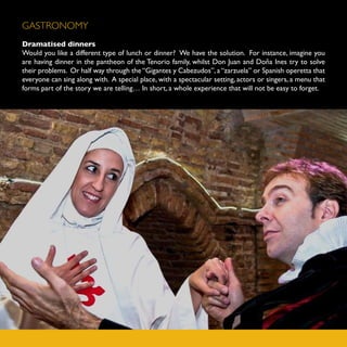 GASTRONOMY
Dramatised dinners
Would you like a different type of lunch or dinner? We have the solution. For instance, imagine you
are having dinner in the pantheon of the Tenorio family, whilst Don Juan and Doña Ines try to solve
their problems. Or half way through the “Gigantes y Cabezudos”, a “zarzuela” or Spanish operetta that
everyone can sing along with. A special place, with a spectacular setting, actors or singers, a menu that
forms part of the story we are telling… In short, a whole experience that will not be easy to forget.
 