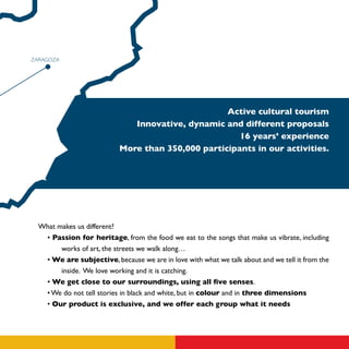 ZARAGOZA




                                                   Active cultural tourism
                              Innovative, dynamic and different proposals
                                                      16 years’ experience
                           More than 350,000 participants in our activities.




  What makes us different?
   • Passion for heritage, from the food we eat to the songs that make us vibrate, including
        works of art, the streets we walk along…
   • We are subjective, because we are in love with what we talk about and we tell it from the
        inside. We love working and it is catching.
   • We get close to our surroundings, using all five senses.
   • We do not tell stories in black and white, but in colour and in three dimensions
   • Our product is exclusive, and we offer each group what it needs
 