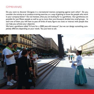 GYMKHANAS
Do you want to discover Zaragoza in a recreational manner, competing against each other? Do you
consider the activity as an outdoor-training exercise, or a way of getting to know the people who work
in your company better? Do not hesitate, what you are looking for is a gymkhana. Our gymkhanas are
possible for just fifteen people as well as up to more than one thousand, divided into small groups. In
each one of them, you will have to pass all kinds of tests, figure out clues or interact with people that
can help you achieve your objective.
We have a gymkhana called “A hunt for a 2000 year-old treasure”, but we can design something com-
pletely different depending on your needs. You just have to ask.
 