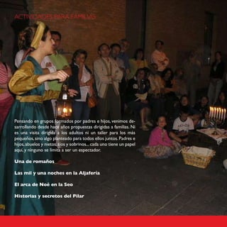 ACTIVIDADES PARA FAMILIAS




Pensando en grupos formados por padres e hijos, venimos de-
sarrollando desde hace años propuestas dirigidas a familias. Ni
es una visita dirigida a los adultos ni un taller para los más
pequeños, sino algo planteado para todos ellos juntos. Padres e
hijos, abuelos y nietos, tíos y sobrinos... cada uno tiene un papel
aquí, y ninguno se limita a ser un espectador.

Una de romaños

Las mil y una noches en la Aljafería

El arca de Noé en la Seo

Historias y secretos del Pilar
 