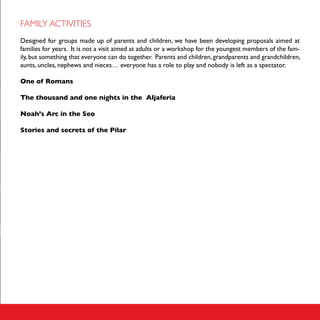 FAMILY ACTIVITIES
Designed for groups made up of parents and children, we have been developing proposals aimed at
families for years. It is not a visit aimed at adults or a workshop for the youngest members of the fam-
ily, but something that everyone can do together. Parents and children, grandparents and grandchildren,
aunts, uncles, nephews and nieces… everyone has a role to play and nobody is left as a spectator.

One of Romans

The thousand and one nights in the Aljaferia

Noah’s Arc in the Seo

Stories and secrets of the Pilar
 
