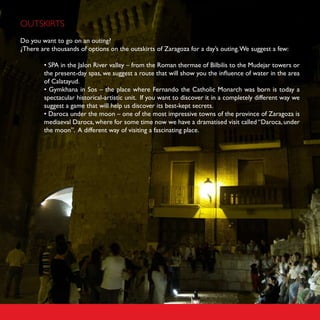 OUTSKIRTS
Do you want to go on an outing?
¿There are thousands of options on the outskirts of Zaragoza for a day’s outing. We suggest a few:

        • SPA in the Jalon River valley – from the Roman thermae of Bilbilis to the Mudejar towers or
        the present-day spas, we suggest a route that will show you the influence of water in the area
        of Calatayud.
        • Gymkhana in Sos – the place where Fernando the Catholic Monarch was born is today a
        spectacular historical-artistic unit. If you want to discover it in a completely different way we
        suggest a game that will help us discover its best-kept secrets.
        • Daroca under the moon – one of the most impressive towns of the province of Zaragoza is
        mediaeval Daroca, where for some time now we have a dramatised visit called “Daroca, under
        the moon”. A different way of visiting a fascinating place.
 