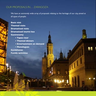 OUR PROPOSALS IN… ZARAGOZA

  We have an extremely wide array of proposals relating to the heritage of our city, aimed at
  all types of people:


  Basic visit
  Themed visits
  Dramatised visits
  Dramatised tourist bus
  Gastronomy
      • Tapas-tour
      • Themed dinners
      • Entertainment on demand
      • Monologues
  Gymkhanas
  Family activities
 