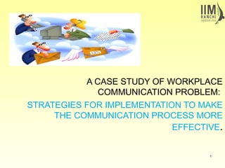 A CASE STUDY OF WORKPLACE
COMMUNICATION PROBLEM:
STRATEGIES FOR IMPLEMENTATION TO MAKE
THE COMMUNICATION PROCESS MORE
EFFECTIVE.
1
 