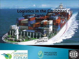 Logistics in the Caribbean
Current Trends and Future
Prospects
Caribbean Growth Forum
June 19th, 2012
Kingston, Jamaica
Jordan Schwartz
Gözde Isik
World Bank

 