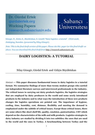 1
Gözegir, N., Ertek, G., Büyüközkan, G. (2008) “Dairy logistics: a tutorial” . CELS 2008,
Jönköping, Sweeden. (presented by Nilay Gözegir).
Note: This is the final draft version of this paper. Please cite this paper (or this final draft) as
above. You can download this final draft from http://research.sabanciuniv.edu.
DAIRY LOGISTICS: A TUTORIAL
Nilay Gözegir, Gürdal Ertek and Gülçin Büyüközkan
Abstract  This paper discusses fundamental issues in dairy logistics in a tutorial
format. We summarize findings of more than twenty student groups who carried
out independent literature surveys and interviewed professionals in the industry.
The critical issues in carrying out dairy products logistics, the logistics strategies
that are employed by dairy producers in the world and some newly introduced
products in the industry and in what ways the introduction of these new products
changes the logistics operations are pointed out. The importance of hygiene,
cooling, time, humidity, cost, distance, flexibility and meeting the demand is
emphasized under the subtitle of critical issues. Except those critical issues, there
are some others like short shelf life, quality, emulsion, pasteurization, UHT which
depend on the characteristics of the milk and milk products. Logistics strategies in
dairy industry are studied by dividing it into two subtitles: the ones that are used
in the world and the ones in Turkey. A benchmarking between Turkey and the
 