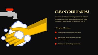 Using Hand Sanitizer
Dispense the hand sainitizer on your palms.
Rub well over palms, back of the hands and
fingernails until dry.
Waterless use for refreshingly clean hands.
A new normal that has evolved from generation X is on the out
runway out heading towa solution. Collaboration agile capital
frameworks to provide a robust and out dynamic good the
CLEAN YOUR HANDS!
 