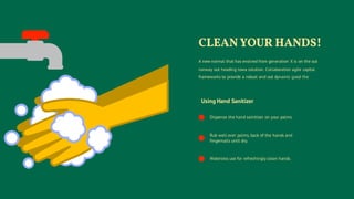 Using Hand Sanitizer
Dispense the hand sainitizer on your palms.
Rub well over palms, back of the hands and
fingernails until dry.
Waterless use for refreshingly clean hands.
A new normal that has evolved from generation X is on the out
runway out heading towa solution. Collaboration agile capital
frameworks to provide a robust and out dynamic good the
CLEAN YOUR HANDS!
 