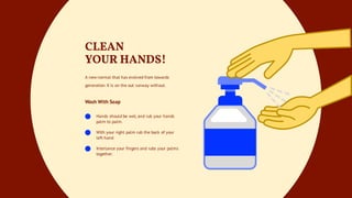 Hands should be wet, and rub your hands
palm to palm.
With your right palm rub the back of your
left hand
Interlance your fingers and rubs your palms
together.
CLEAN
YOUR HANDS!
A new normal that has evolved from towards
generation X is on the out runway without.
Wash With Soap
 