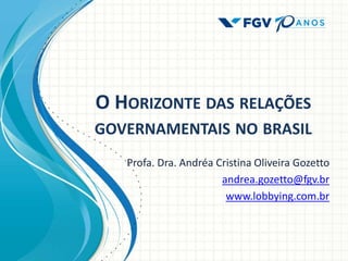 O HORIZONTE DAS RELAÇÕES
GOVERNAMENTAIS NO BRASIL
Profa. Dra. Andréa Cristina Oliveira Gozetto
andrea.gozetto@fgv.br
www.lobbying.com.br
 