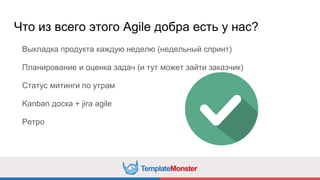 Что из всего этого Agile добра есть у нас?
Выкладка продукта каждую неделю (недельный спринт)
Планирование и оценка задач (и тут может зайти заказчик)
Статус митинги по утрам
Kanban доска + jira agile
Ретро
 