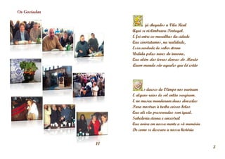 Os Gozíadas


                           já chegados a Vila Real
                   Aqui se vislimbrava Portugal.
                   E foi entre as muralhas da cidade
                   Que constatamos, na realidade,
                   Essa verdade de saber eterno
                   Urdida pelas neves do inverno,
                   Que além das terras densas do Marão
                   Quem manda são aqueles que lá estão




                         s deuses do Olimpo nos ouviram
                   E alguns raios de sol então surgiram.
                   E no museu mandaram duas donzelas
                   Para mostrar à turba coisas belas
                   Que ali são preservadas sem igual.
                   Sabedoria eterna e ancestral
                   Que aviva em nossa mente a sã memória
                   De como se descreve a nossa história


              10
                                                           3
 