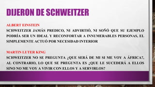 DIJERON DE SCHWEITZER
ALBERT EINSTEIN
SCHWEITZER JAMÁS PREDICO, NI ADVIRTIÓ, NI SOÑÓ QUE SU EJEMPLO
PODRÍA SER UN IDEAL Y RECONFORTAR A INNUMERABLES PERSONAS, EL
SIMPLEMENTE ACTUÓ POR NECESIDAD INTERIOR
MARTIN LUTER KING
SCHWEITZER NO SE PREGUNTA ¿QUE SERÁ DE MI SI ME VOY A ÁFRICA?,
AL CONTRARIO, LO QUE SE PREGUNTA ES ¿QUE LE SUCEDERÁ A ELLOS
SINO NO ME VOY A VIVIR CON ELLOS Y A SERVIRLOS?
 