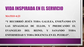 VIDA INSPIRADA EN EL SERVICIO
MATEO 4:23
“Y RECORRIÓ JESÚS TODA GALILEA, ENSEÑANDO EN
LAS SINAGOGAS DE ELLOS, Y PREDICANDO EL
EVANGELIO DEL REINO, Y SANANDO TODA
ENFERMEDAD Y TODA DOLENCIA EN EL PUEBLO”.
 