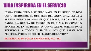 VIDA INSPIRADA EN EL SERVICIO
“CADA VERDADERO DISCÍPULO NACE EN EL REINO DE DIOS
COMO MISIONERO. EL QUE BEBE DEL AGUA VIVA, LLEGA A
SER UNA FUENTE DE VIDA. EL QUE RECIBE, LLEGA A SER UN
DADOR. LA GRACIA DE CRISTO EN EL ALMA, ES COMO UN
MANANTIAL EN EL DESIERTO, CUYAS AGUAS SURGEN PARA
REFRESCAR A TODOS, Y HACE A LOS QUE ESTÁN POR
PERECER, ÁVIDOS DE BEBER EL AGUA DE LA VIDA”.
EL DESEADO DE TODAS LAS GENTES, PÁG. 162.
 