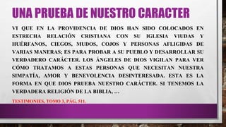 UNA PRUEBA DE NUESTRO CARACTER
VI QUE EN LA PROVIDENCIA DE DIOS HAN SIDO COLOCADOS EN
ESTRECHA RELACIÓN CRISTIANA CON SU IGLESIA VIUDAS Y
HUÉRFANOS, CIEGOS, MUDOS, COJOS Y PERSONAS AFLIGIDAS DE
VARIAS MANERAS; ES PARA PROBAR A SU PUEBLO Y DESARROLLAR SU
VERDADERO CARÁCTER. LOS ÁNGELES DE DIOS VIGILAN PARA VER
CÓMO TRATAMOS A ESTAS PERSONAS QUE NECESITAN NUESTRA
SIMPATÍA, AMOR Y BENEVOLENCIA DESINTERESADA. ESTA ES LA
FORMA EN QUE DIOS PRUEBA NUESTRO CARÁCTER. SI TENEMOS LA
VERDADERA RELIGIÓN DE LA BIBLIA, …
TESTIMONIES, TOMO 3, PÁG. 511.
 