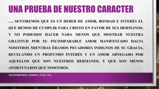 UNA PRUEBA DE NUESTRO CARACTER
…, SENTIREMOS QUE ES UN DEBER DE AMOR, BONDAD E INTERÉS EL
QUE HEMOS DE CUMPLIR PARA CRISTO EN FAVOR DE SUS HERMANOS;
Y NO PODEMOS HACER NADA MENOS QUE MOSTRAR NUESTRA
GRATITUD POR SU INCOMPARABLE AMOR MANIFESTADO HACIA
NOSOTROS MIENTRAS ÉRAMOS PECADORES INDIGNOS DE SU GRACIA,
REVELANDO UN PROFUNDO INTERÉS Y UN AMOR ABNEGADO POR
AQUELLOS QUE SON NUESTROS HERMANOS, Y QUE SON MENOS
AFORTUNADOS QUE NOSOTROS.
TESTIMONIES, TOMO 3, PÁG. 511.
 