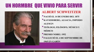UN HORMBRE QUE VIVIO PARA SERVIR
ALBERT SCHWEITZER
•NACIÓ EL 14 DE ENERO DEL 1875
•KAYSERSBERG, ALSACIA, IMPERIO
ALEMÁN
•TEÓLOGO, FILÓSOFO, MÚSICO Y
MÉDICO
•PREMIO NOBEL 1952
•FALLECIÓ EL 4 DE SEPTIEMBRE DE
1965 EN GABÓN
 