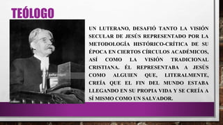 TEÓLOGO
UN LUTERANO, DESAFIÓ TANTO LA VISIÓN
SECULAR DE JESÚS REPRESENTADO POR LA
METODOLOGÍA HISTÓRICO-CRÍTICA DE SU
ÉPOCA EN CIERTOS CÍRCULOS ACADÉMICOS,
ASÍ COMO LA VISIÓN TRADICIONAL
CRISTIANA. ÉL REPRESENTABA A JESÚS
COMO ALGUIEN QUE, LITERALMENTE,
CREÍA QUE EL FIN DEL MUNDO ESTABA
LLEGANDO EN SU PROPIA VIDA Y SE CREÍA A
SÍ MISMO COMO UN SALVADOR.
 
