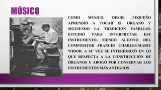 MÚSICO COMO MÚSICO, DESDE PEQUEÑO
APRENDIÓ A TOCAR EL ORGANO Y
SIGUIENDO LA TRADICIÓN FAMILIAR.
ESTUDIÓ PARA INTERPRETAR ESE
INSTRUMENTO, SIENDO ALUMNO DEL
COMPOSITOR FRANCÉS CHARLES-MARIE
WIDOR. A SU VEZ SE INTERIORIZÓ EN LO
QUE RESPECTA A LA CONSTRUCCIÓN DE
ÓRGANOS Y ABOGÓ POR CONSERVAR LOS
INSTRUMENTOS MÁS ANTIGUOS
 