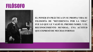 FILÓSOFO
EL PONER EN PRÁCTICA EN SU PROPIA VIDA SU
FILOSOFÍA DE "REVERENCIA POR LA VIDA"
FUE LO QUE LE VALIÓ EL PREMIO NOBEL Y EL
RECONOCIMIENTO MUNDIAL; UNA ACTITUD
QUE EXPRESÓ DE MUCHAS FORMAS
 