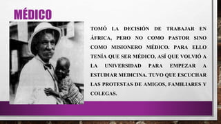 MÉDICO
TOMÓ LA DECISIÓN DE TRABAJAR EN
ÁFRICA, PERO NO COMO PASTOR SINO
COMO MISIONERO MÉDICO. PARA ELLO
TENÍA QUE SER MÉDICO, ASÍ QUE VOLVIÓ A
LA UNIVERSIDAD PARA EMPEZAR A
ESTUDIAR MEDICINA. TUVO QUE ESCUCHAR
LAS PROTESTAS DE AMIGOS, FAMILIARES Y
COLEGAS.
 