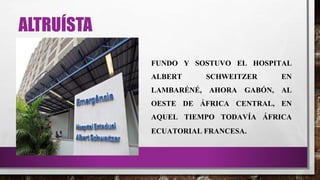 ALTRUÍSTA
FUNDO Y SOSTUVO EL HOSPITAL
ALBERT SCHWEITZER EN
LAMBARÉNÉ, AHORA GABÓN, AL
OESTE DE ÁFRICA CENTRAL, EN
AQUEL TIEMPO TODAVÍA ÁFRICA
ECUATORIAL FRANCESA.
 