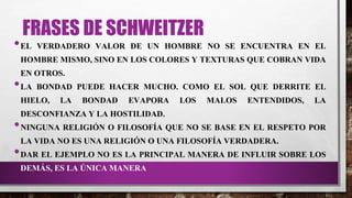 FRASES DE SCHWEITZER
•EL VERDADERO VALOR DE UN HOMBRE NO SE ENCUENTRA EN EL
HOMBRE MISMO, SINO EN LOS COLORES Y TEXTURAS QUE COBRAN VIDA
EN OTROS.
•LA BONDAD PUEDE HACER MUCHO. COMO EL SOL QUE DERRITE EL
HIELO, LA BONDAD EVAPORA LOS MALOS ENTENDIDOS, LA
DESCONFIANZA Y LA HOSTILIDAD.
•NINGUNA RELIGIÓN O FILOSOFÍA QUE NO SE BASE EN EL RESPETO POR
LA VIDA NO ES UNA RELIGIÓN O UNA FILOSOFÍA VERDADERA.
•DAR EL EJEMPLO NO ES LA PRINCIPAL MANERA DE INFLUIR SOBRE LOS
DEMÁS, ES LA ÚNICA MANERA
 