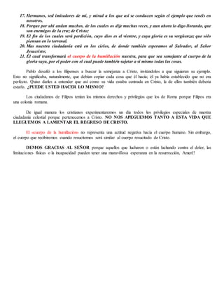17. Hermanos, sed imitadores de mí, y mirad a los que así se conducen según el ejemplo que tenéis en
nosotros.
18. Porque por ahí andan muchos, de los cuales os dije muchas veces, y aun ahora lo digo llorando, que
son enemigos de la cruz de Cristo;
19. El fin de los cuales será perdición, cuyo dios es el vientre, y cuya gloria es su vergüenza; que sólo
piensan en lo terrenal.
20. Mas nuestra ciudadanía está en los cielos, de donde también esperamos al Salvador, al Señor
Jesucristo;
21. Él cual transformará el cuerpo de la humillación nuestra, para que sea semejante al cuerpo de la
gloria suya, por el poder con el cual puede también sujetar a sí mismo todas las cosas.
Pablo desafió a los filipenses a buscar la semejanza a Cristo, invitándolos a que siguieran su ejemplo.
Esto no significaba, naturalmente, que debían copiar cada cosa que él hacía; él ya había establecido que no era
perfecto. Quiso darles a entender que así como su vida estaba centrada en Cristo, la de ellos también debería
estarlo. ¿PUEDE USTED HACER LO MISMO?
Los ciudadanos de Filipos tenían los mismos derechos y privilegios que los de Roma porque Filipos era
una colonia romana.
De igual manera los cristianos experimentaremos un día todos los privilegios especiales de nuestra
ciudadanía celestial porque pertenecemos a Cristo. NO NOS APEGUEMOS TANTO A ESTA VIDA QUE
LLEGUEMOS A LAMENTAR EL REGRESO DE CRISTO.
El «cuerpo de la humillación» no representa una actitud negativa hacia el cuerpo humano. Sin embargo,
el cuerpo que recibiremos cuando resucitemos será similar al cuerpo resucitado de Cristo.
DEMOS GRACIAS AL SEÑOR porque aquellos que lucharon o están luchando contra el dolor, las
limitaciones físicas o la incapacidad pueden tener una maravillosa esperanza en la resurrección, Amen!!
 