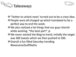 Takeaways
‘Twitter to unlock news’ turned out to be a crazy idea.
People were all charged up which translated to be a
perfect way to end the week.
We also realized a lot things that our guys cherish
while working. *the best part* :p
We never started the #tag to trend, initially the target
was 300 tweets which we then pushed to 500.
Overall a fun filled Saturday trending
#AwesomeStuffWeDo
 
