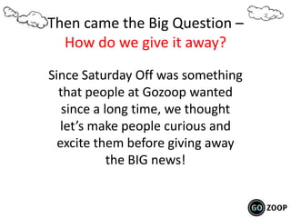 Then came the Big Question –
How do we give it away?
Since Saturday Off was something
that people at Gozoop wanted
since a long time, we thought
let’s make people curious and
excite them before giving away
the BIG news!
 