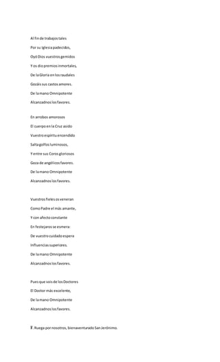 Al finde trabajostales
Por su Iglesiapadecidos,
OyóDios vuestrosgemidos
Y os diopremiosinmortales,
De laGloria enlosraudales
Gozáissus castosamores.
De lamano Omnipotente
Alcanzadnoslosfavores.
En arrobos amorosos
El cuerpoenla Cruz asido
Vuestroespírituencendido
Saltagolfosluminosos,
Y entre sus Corosgloriosos
Goza de angélicosfavores.
De lamano Omnipotente
Alcanzadnoslosfavores.
Vuestrosfielesosveneran
ComoPadre el más amante,
Y con afectoconstante
En festejarosse esmera:
De vuestrocuidadoespera
Influenciassuperiores.
De lamano Omnipotente
Alcanzadnoslosfavores.
Puesque soisde losDoctores
El Doctor más excelente,
De lamano Omnipotente
Alcanzadnoslosfavores.
℣. Ruega pornosotros, bienaventuradoSanJerónimo.
 